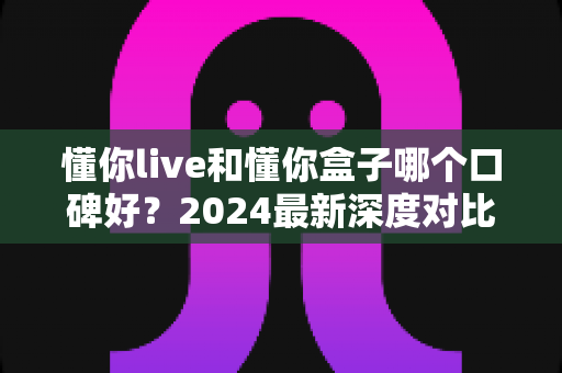 懂你live和懂你盒子哪个口碑好？2024最新深度对比评测与选购指南