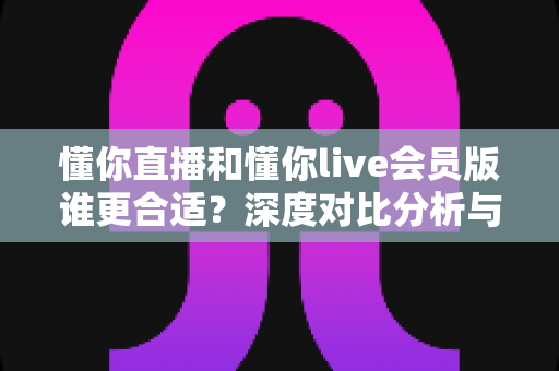 懂你直播和懂你live会员版谁更合适?深度对比分析与选购指南 懂你直播和懂你live会员版谁更合适?深度对比分析与选购指南