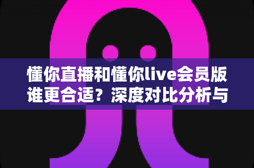 懂你直播和懂你live会员版谁更合适？深度对比分析与选购指南