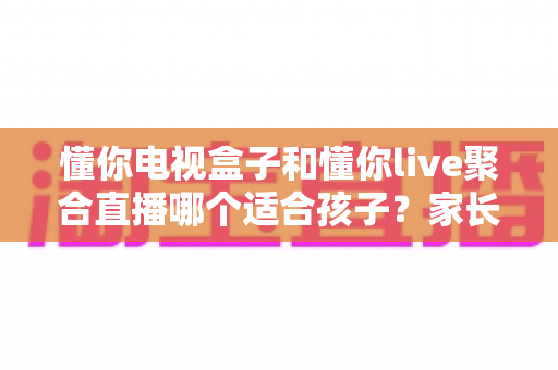 懂你电视盒子和懂你live聚合直播哪个适合孩子？家长必看的选择指南与安全使用建议