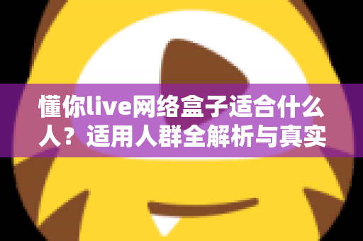 懂你live网络盒子适合什么人？适用人群全解析与真实选购指南