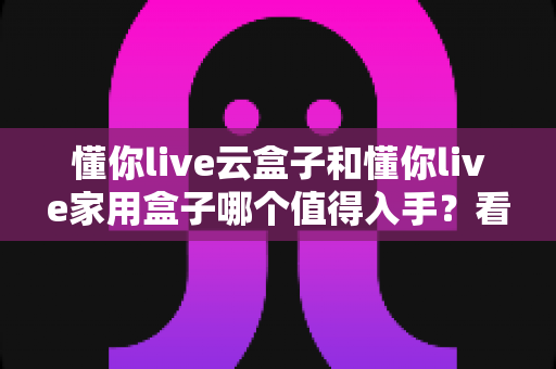 懂你live云盒子和懂你live家用盒子哪个值得入手？看完这篇再掏钱不迟