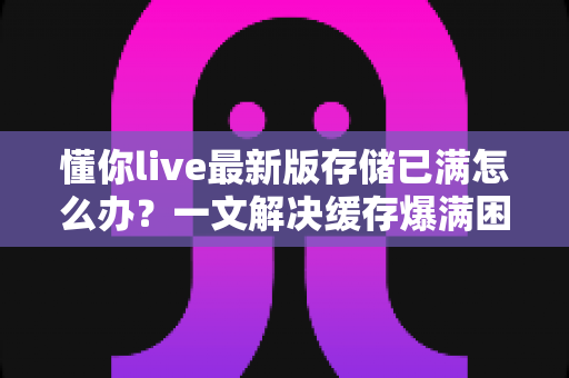 懂你live最新版存储已满怎么办？一文解决缓存爆满困扰，轻松释放手机空间