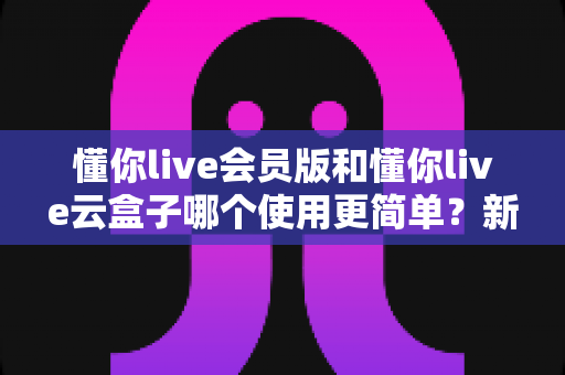 懂你live会员版和懂你live云盒子哪个使用更简单？新手也能看懂的全维度实操对比指南