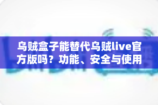 乌贼盒子能替代乌贼live官方版吗？功能、安全与使用体验全面深度解析