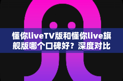 懂你liveTV版和懂你live旗舰版哪个口碑好?深度对比测评帮你选对版本 懂你liveTV版和懂你live旗舰版哪个口碑好?深度对比测评帮你选对版本