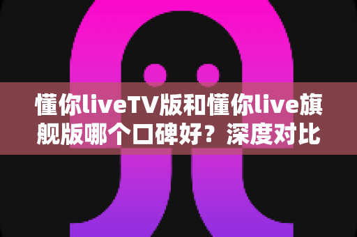 懂你liveTV版和懂你live旗舰版哪个口碑好?深度对比测评帮你选对版本 懂你liveTV版和懂你live旗舰版哪个口碑好?深度对比测评帮你选对版本