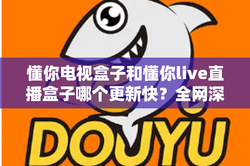 懂你电视盒子和懂你live直播盒子哪个更新快？全网深度对比解析，帮你选出内容更新更快、观影体验更流畅的家庭影音盒子