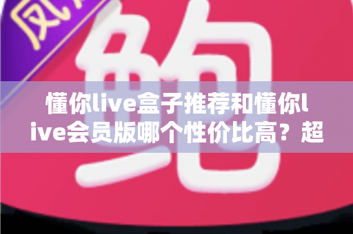 懂你live盒子推荐和懂你live会员版哪个性价比高？超全对比评测帮你选对不花冤枉钱