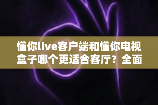 懂你live客户端和懂你电视盒子哪个更适合客厅？全面对比帮你选对家庭观影方案