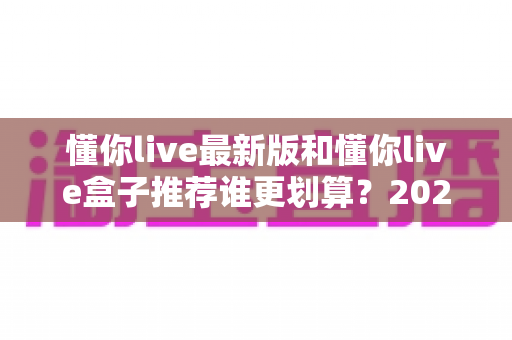 懂你live最新版和懂你live盒子推荐谁更划算？2025最全对比选购指南，帮你省钱避坑不踩雷