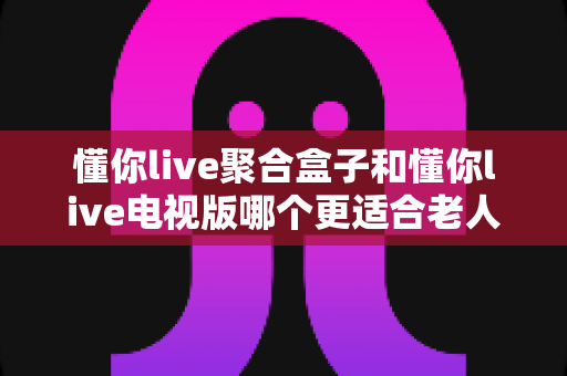 懂你live聚合盒子和懂你live电视版哪个更适合老人用？超全对比评测帮你做决定