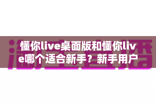 懂你live桌面版和懂你live哪个适合新手？新手用户必看的版本对比与选择全指南