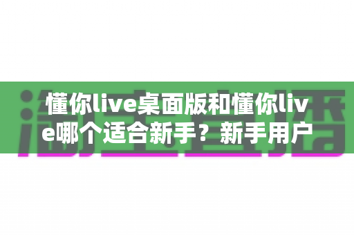 懂你live桌面版和懂你live哪个适合新手？新手用户必看的版本对比与选择全指南