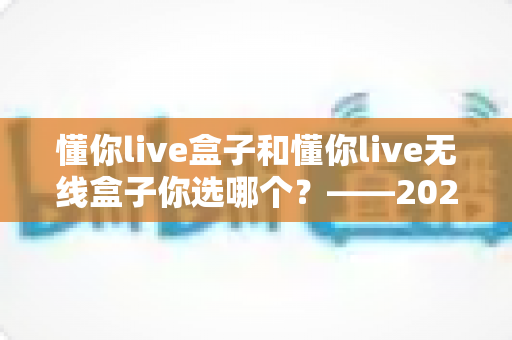 懂你live盒子和懂你live无线盒子你选哪个?——2024年最全选购对比指南 懂你live盒子和懂你live无线盒子你选哪个?——2024年最全选购对比指南