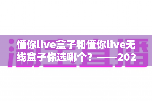 懂你live盒子和懂你live无线盒子你选哪个?——2024年最全选购对比指南 懂你live盒子和懂你live无线盒子你选哪个?——2024年最全选购对比指南