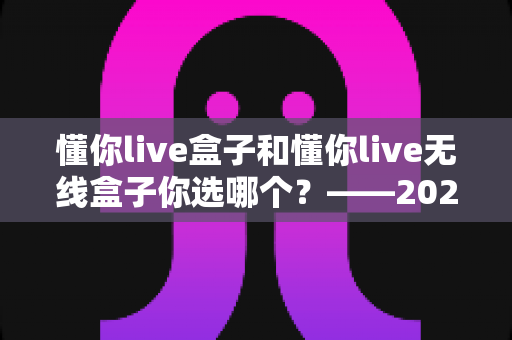 懂你live盒子和懂你live无线盒子你选哪个?——2024年最全选购对比指南 懂你live盒子和懂你live无线盒子你选哪个?——2024年最全选购对比指南