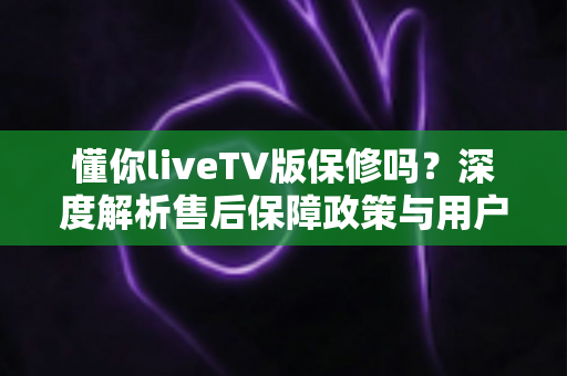 懂你liveTV版保修吗?深度解析售后保障政策与用户权益全攻略 懂你liveTV版保修吗?深度解析售后保障政策与用户权益全攻略