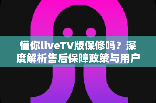 懂你liveTV版保修吗?深度解析售后保障政策与用户权益全攻略 懂你liveTV版保修吗?深度解析售后保障政策与用户权益全攻略
