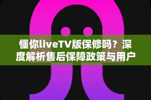 懂你liveTV版保修吗?深度解析售后保障政策与用户权益全攻略 懂你liveTV版保修吗?深度解析售后保障政策与用户权益全攻略