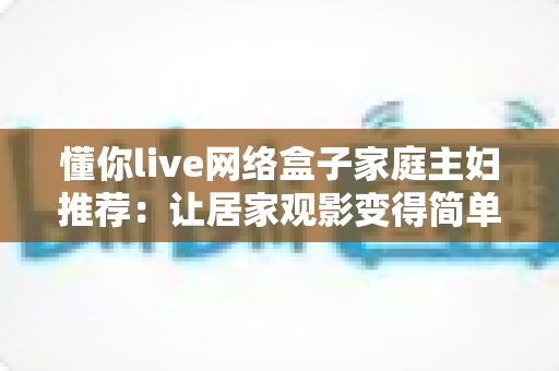 懂你live网络盒子家庭主妇推荐：让居家观影变得简单又幸福的智能选择