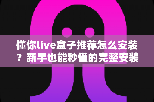 懂你live盒子推荐怎么安装？新手也能秒懂的完整安装教程与优化攻略