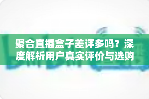 聚合直播盒子差评多吗?深度解析用户真实评价与选购避坑指南 聚合直播盒子差评多吗?深度解析用户真实评价与选购避坑指南