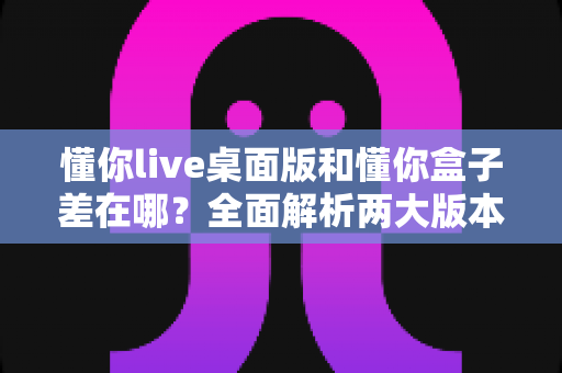 懂你live桌面版和懂你盒子差在哪?全面解析两大版本区别,帮你选对学习工具 懂你live桌面版和懂你盒子差在哪?全面解析两大版本区别,帮你选对学习工具