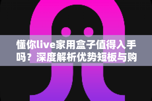懂你live家用盒子值得入手吗？深度解析优势短板与购买建议全指南