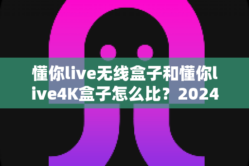 懂你live无线盒子和懂你live4K盒子怎么比?2024年最全选购对比指南帮你一次看懂 懂你live无线盒子和懂你live4K盒子怎么比?2024年最全选购对比指南帮你一次看懂