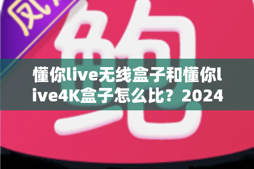 懂你live无线盒子和懂你live4K盒子怎么比？2024年最全选购对比指南帮你一次看懂
