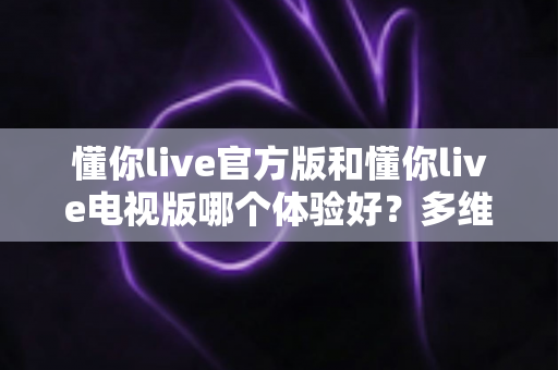 懂你live官方版和懂你live电视版哪个体验好?多维度深度对比帮你找到最适合的选择 懂你live官方版和懂你live电视版哪个体验好?多维度深度对比帮你找到最适合的选择