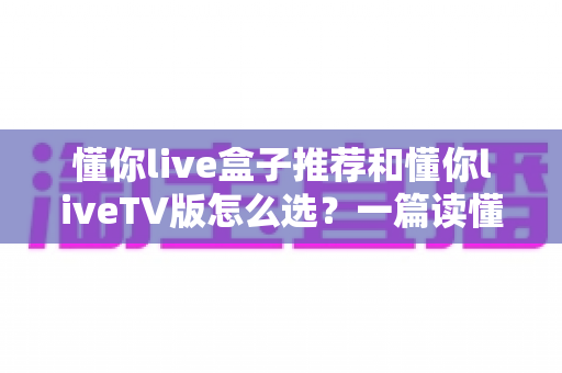 懂你live盒子推荐和懂你liveTV版怎么选?一篇读懂版本差异与硬件搭配的实用指南 懂你live盒子推荐和懂你liveTV版怎么选?一篇读懂版本差异与硬件搭配的实用指南