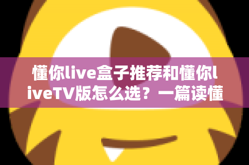 懂你live盒子推荐和懂你liveTV版怎么选？一篇读懂版本差异与硬件搭配的实用指南