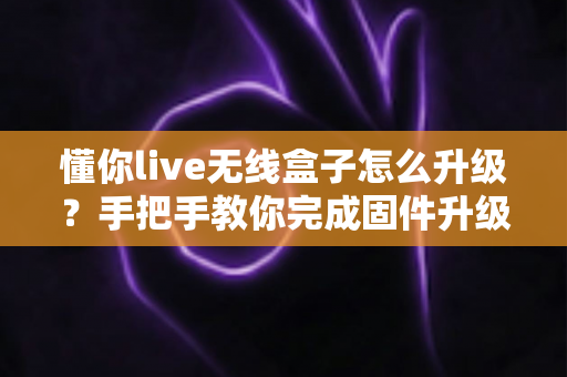 懂你live无线盒子怎么升级?手把手教你完成固件升级的完整攻略 懂你live无线盒子怎么升级?手把手教你完成固件升级的完整攻略