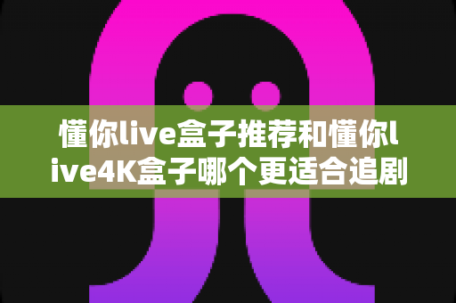 懂你live盒子推荐和懂你live4K盒子哪个更适合追剧?追剧党必看的深度对比测评与选购指南 懂你live盒子推荐和懂你live4K盒子哪个更适合追剧?追剧党必看的深度对比测评与选购指南