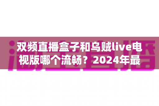 双频直播盒子和乌贼live电视版哪个流畅？2024年最全流畅度对比测评指南