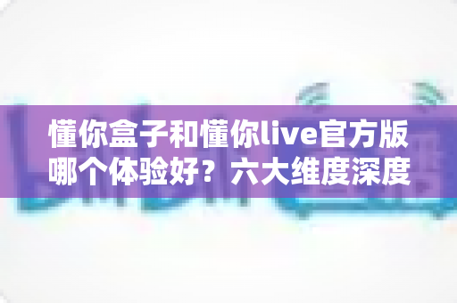懂你盒子和懂你live官方版哪个体验好?六大维度深度对比,帮你选对大屏观影方案 懂你盒子和懂你live官方版哪个体验好?六大维度深度对比,帮你选对大屏观影方案