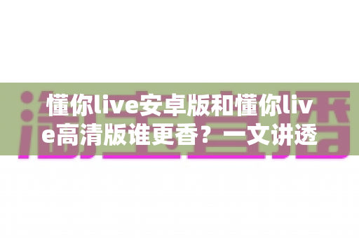 懂你live安卓版和懂你live高清版谁更香？一文讲透两大版本差异，帮你选对不踩坑
