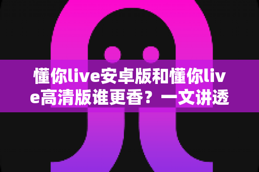 懂你live安卓版和懂你live高清版谁更香？一文讲透两大版本差异，帮你选对不踩坑