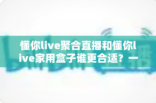 懂你live聚合直播和懂你live家用盒子谁更合适？一文看懂两种方案的差异与选购指南