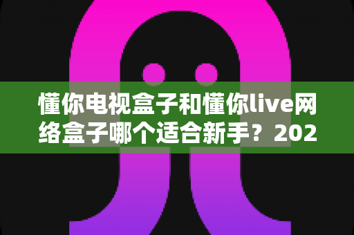 懂你电视盒子和懂你live网络盒子哪个适合新手?2025最新选购指南一次讲清楚 懂你电视盒子和懂你live网络盒子哪个适合新手?2025最新选购指南一次讲清楚