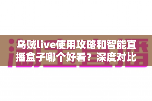 乌贼live使用攻略和智能直播盒子哪个好看？深度对比评测帮你找到最佳观看方案