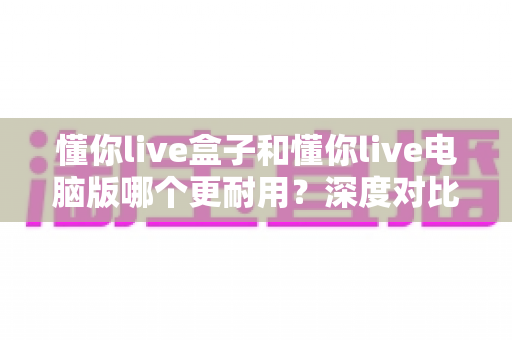 懂你live盒子和懂你live电脑版哪个更耐用？深度对比分析与实用选择指南