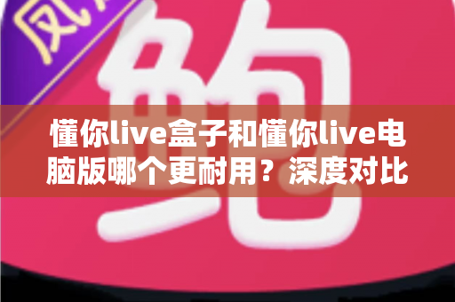 懂你live盒子和懂你live电脑版哪个更耐用？深度对比分析与实用选择指南