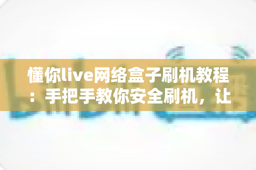 懂你live网络盒子刷机教程：手把手教你安全刷机，让旧盒子焕发新生机