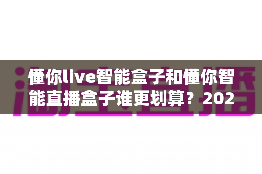懂你live智能盒子和懂你智能直播盒子谁更划算？2025年高性价比直播设备选购深度测评指南