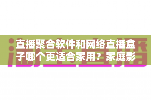 直播聚合软件和网络直播盒子哪个更适合家用?家庭影音设备选购全攻略与避坑指南 直播聚合软件和网络直播盒子哪个更适合家用?家庭影音设备选购全攻略与避坑指南