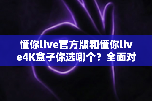 懂你live官方版和懂你live4K盒子你选哪个?全面对比帮你做出明智选择 懂你live官方版和懂你live4K盒子你选哪个?全面对比帮你做出明智选择