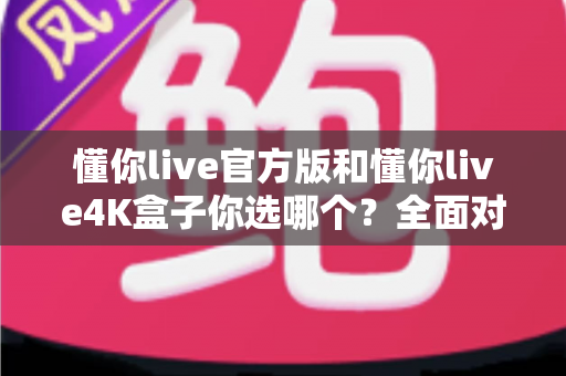 懂你live官方版和懂你live4K盒子你选哪个?全面对比帮你做出明智选择 懂你live官方版和懂你live4K盒子你选哪个?全面对比帮你做出明智选择